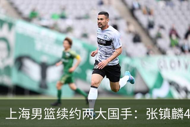 上海男篮续约两大国手：张镇麟4年顶薪 偰李永炜3年B类合同