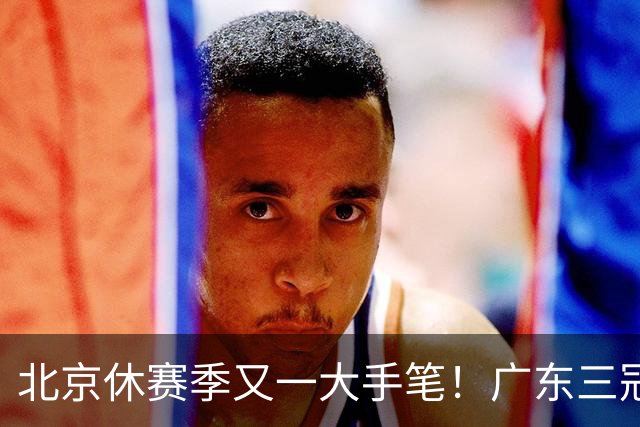 北京休赛季又一大手笔！广东三冠王功勋加盟：杜锋得力助手联手李楠
