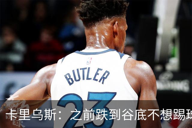 卡里乌斯：之前跌到谷底不想踢球了，现在想在沙尔克拼到退役