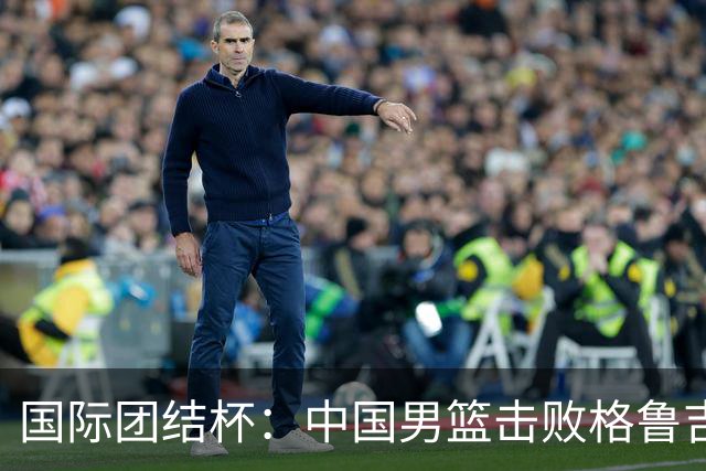 国际团结杯：中国男篮击败格鲁吉亚队