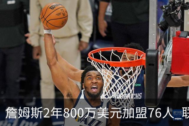 詹姆斯2年800万美元加盟76人 联手大帝+马克西+布朗