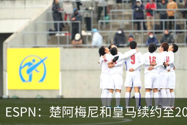 ESPN：楚阿梅尼和皇马续约至2031年，穆帅明确其中场核心地位
