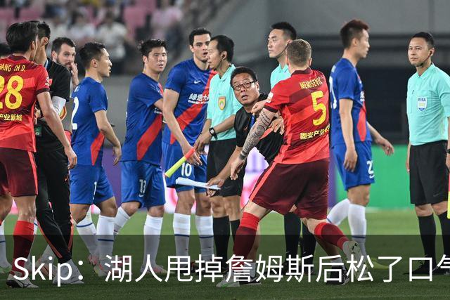 Skip：湖人甩掉詹姆斯后松了口气 摆脱了史上最大媒体操控者